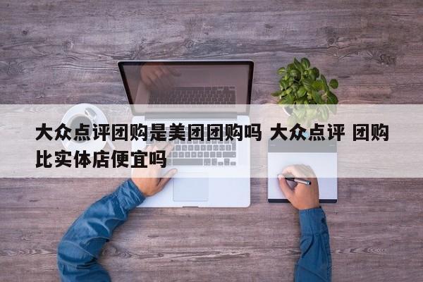 大众点评团购是美团团购吗 大众点评 团购比实体店便宜吗-第1张图片-懂团帝