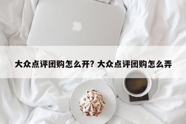 大众点评团购怎么开? 大众点评团购怎么弄-第1张图片-懂团帝