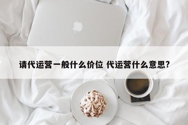 请代运营一般什么价位 代运营什么意思?-第1张图片-懂团帝