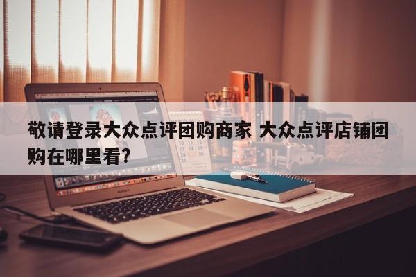 敬请登录大众点评团购商家 大众点评店铺团购在哪里看?-第1张图片-懂团帝