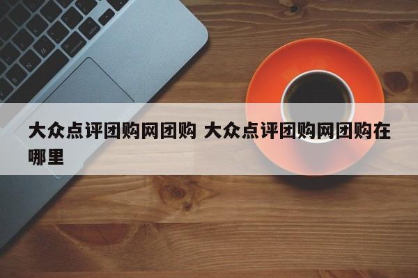 大众点评团购网团购 大众点评团购网团购在哪里-第1张图片-懂团帝