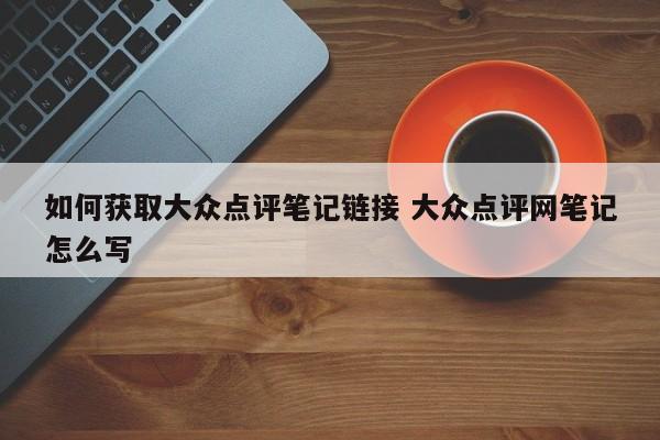 如何获取大众点评笔记链接 大众点评网笔记怎么写-第1张图片-懂团帝