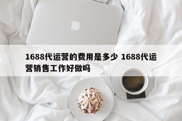 1688代运营的费用是多少 1688代运营销售工作好做吗-第1张图片-懂团帝