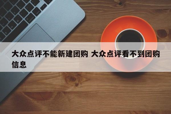 大众点评不能新建团购 大众点评看不到团购信息-第1张图片-懂团帝