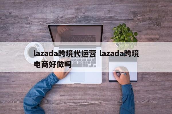 lazada跨境代运营 lazada跨境电商好做吗-第1张图片-懂团帝