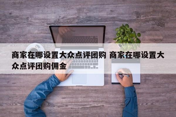 商家在哪设置大众点评团购 商家在哪设置大众点评团购佣金-第1张图片-懂团帝