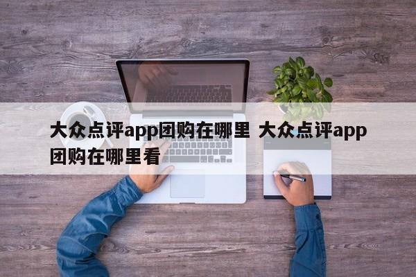 大众点评app团购在哪里 大众点评app团购在哪里看-第1张图片-懂团帝