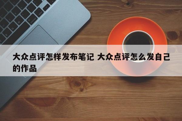 大众点评怎样发布笔记 大众点评怎么发自己的作品-第1张图片-懂团帝