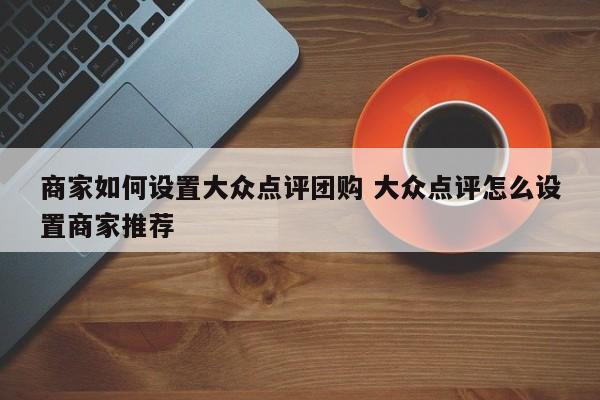 商家如何设置大众点评团购 大众点评怎么设置商家推荐-第1张图片-懂团帝