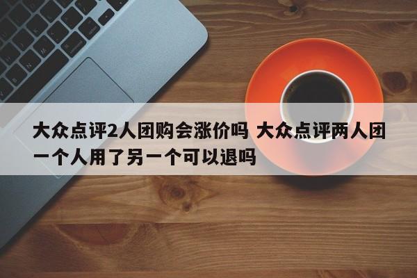 大众点评2人团购会涨价吗 大众点评两人团一个人用了另一个可以退吗-第1张图片-懂团帝