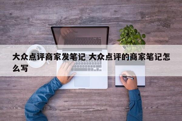 大众点评商家发笔记 大众点评的商家笔记怎么写-第1张图片-懂团帝