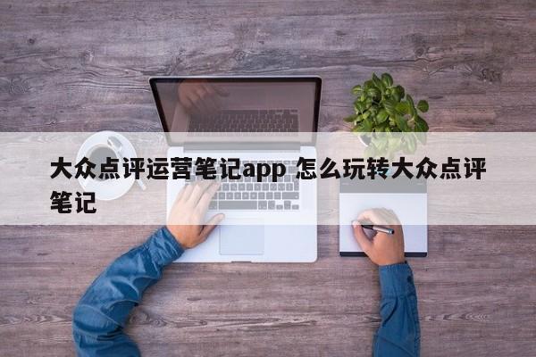 大众点评运营笔记app 怎么玩转大众点评笔记-第1张图片-懂团帝