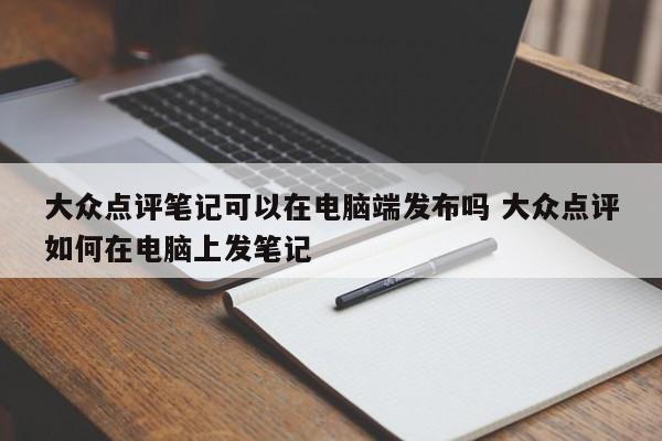 大众点评笔记可以在电脑端发布吗 大众点评如何在电脑上发笔记-第1张图片-懂团帝