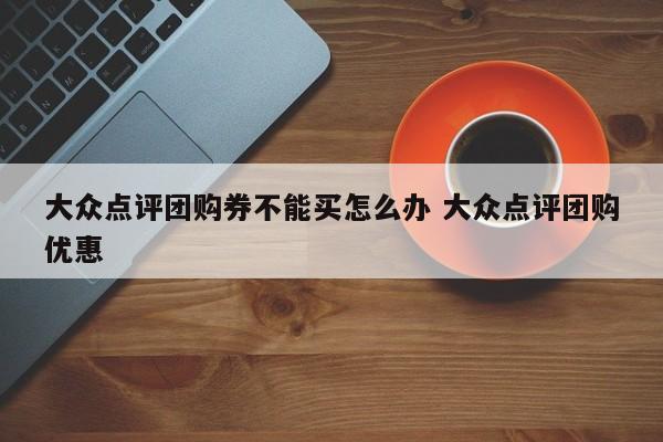 大众点评团购券不能买怎么办 大众点评团购优惠-第1张图片-懂团帝