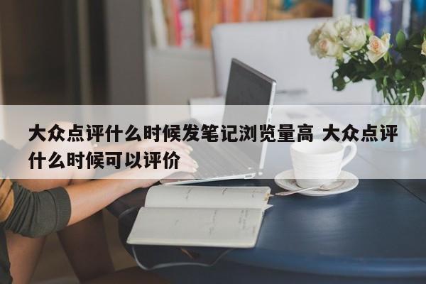 大众点评什么时候发笔记浏览量高 大众点评什么时候可以评价-第1张图片-懂团帝