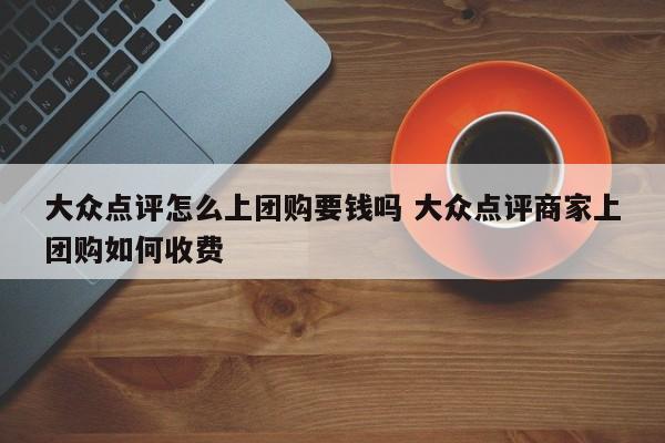 大众点评怎么上团购要钱吗 大众点评商家上团购如何收费-第1张图片-懂团帝