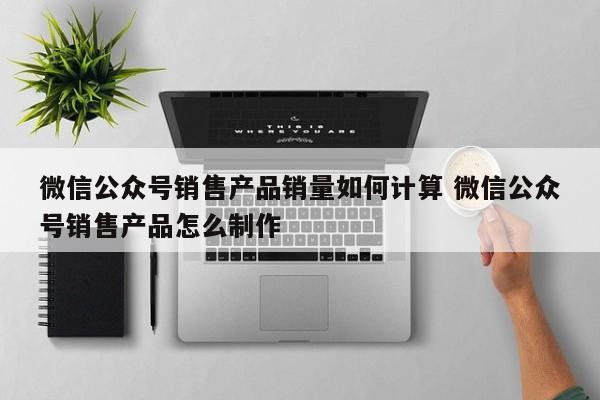 微信公众号销售产品销量如何计算 微信公众号销售产品怎么制作-第1张图片-懂团帝