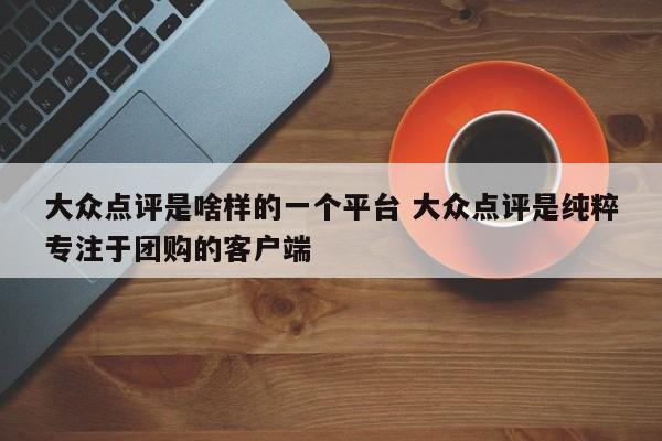 大众点评是啥样的一个平台 大众点评是纯粹专注于团购的客户端-第1张图片-懂团帝