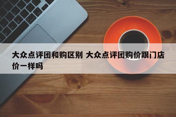 大众点评团和购区别 大众点评团购价跟门店价一样吗-第1张图片-懂团帝