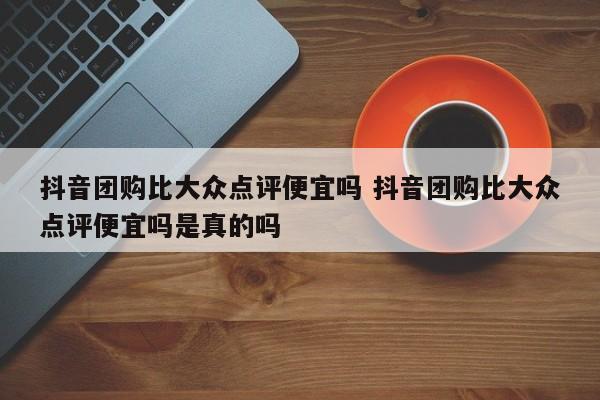 抖音团购比大众点评便宜吗 抖音团购比大众点评便宜吗是真的吗-第1张图片-懂团帝