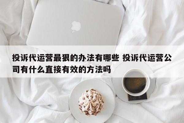 投诉代运营最狠的办法有哪些 投诉代运营公司有什么直接有效的方法吗-第1张图片-懂团帝