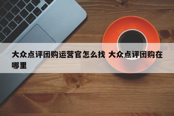 大众点评团购运营官怎么找 大众点评团购在哪里-第1张图片-懂团帝