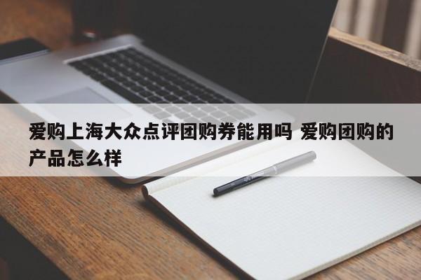 爱购上海大众点评团购券能用吗 爱购团购的产品怎么样-第1张图片-懂团帝