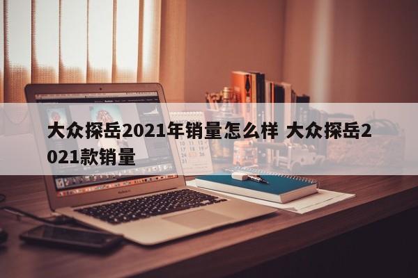 大众探岳2021年销量怎么样 大众探岳2021款销量-第1张图片-懂团帝