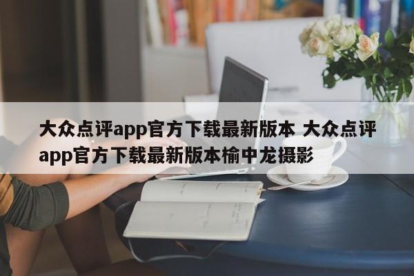 大众点评app官方下载最新版本 大众点评app官方下载最新版本榆中龙摄影-第1张图片-懂团帝