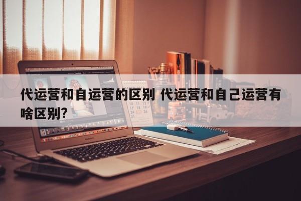 代运营和自运营的区别 代运营和自己运营有啥区别?-第1张图片-懂团帝