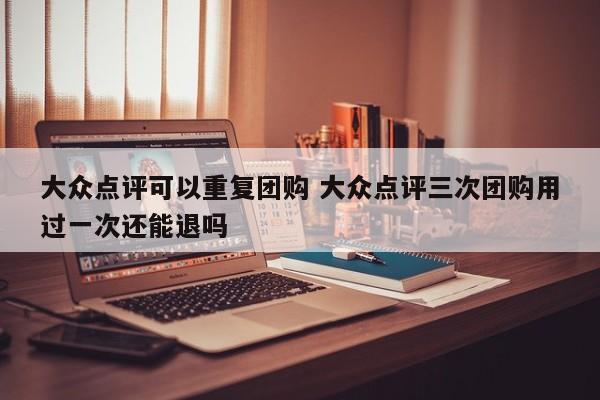 大众点评可以重复团购 大众点评三次团购用过一次还能退吗-第1张图片-懂团帝