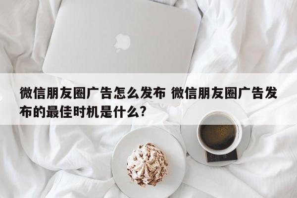 微信朋友圈广告怎么发布 微信朋友圈广告发布的最佳时机是什么?-第1张图片-懂团帝