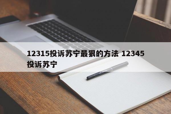 12315投诉苏宁最狠的方法 12345投诉苏宁-第1张图片-懂团帝