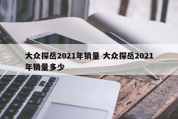 大众探岳2021年销量 大众探岳2021年销量多少-第1张图片-懂团帝