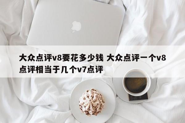 大众点评v8要花多少钱 大众点评一个v8点评相当于几个v7点评-第1张图片-懂团帝