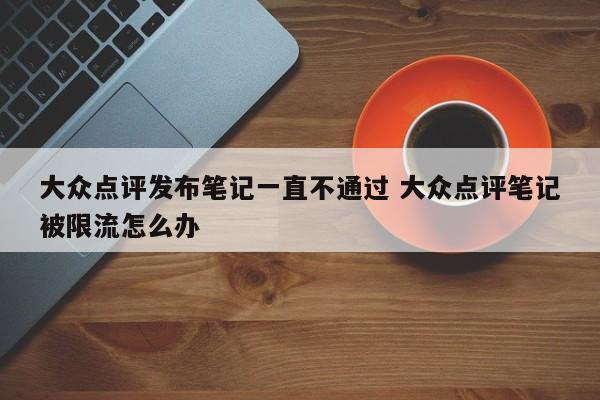 大众点评发布笔记一直不通过 大众点评笔记被限流怎么办-第1张图片-懂团帝