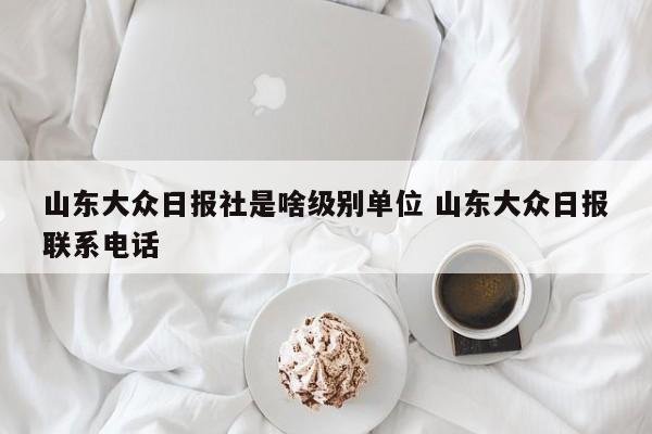 山东大众日报社是啥级别单位 山东大众日报联系电话-第1张图片-懂团帝