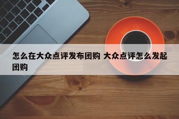 怎么在大众点评发布团购 大众点评怎么发起团购-第1张图片-懂团帝