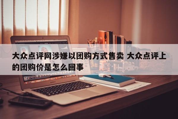 大众点评网涉嫌以团购方式售卖 大众点评上的团购价是怎么回事-第1张图片-懂团帝