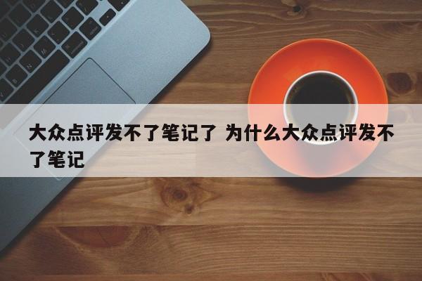 大众点评发不了笔记了 为什么大众点评发不了笔记-第1张图片-懂团帝