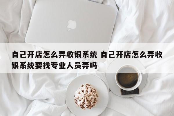 自己开店怎么弄收银系统 自己开店怎么弄收银系统要找专业人员弄吗-第1张图片-懂团帝