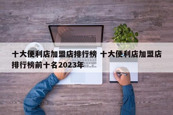 十大便利店加盟店排行榜 十大便利店加盟店排行榜前十名2023年-第1张图片-懂团帝