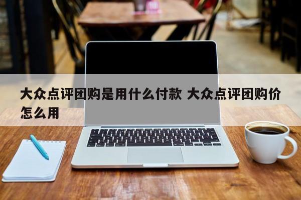 大众点评团购是用什么付款 大众点评团购价怎么用-第1张图片-懂团帝