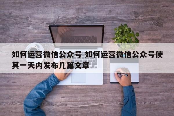 如何运营微信公众号 如何运营微信公众号使其一天内发布几篇文章-第1张图片-懂团帝