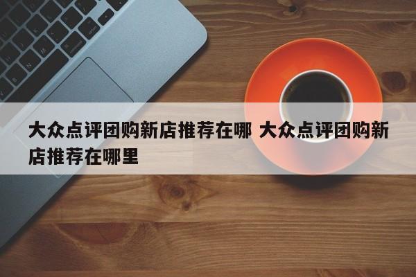 大众点评团购新店推荐在哪 大众点评团购新店推荐在哪里-第1张图片-懂团帝