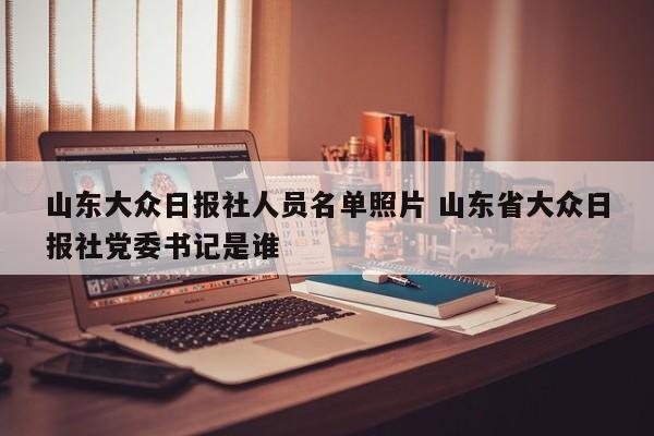 山东大众日报社人员名单照片 山东省大众日报社党委书记是谁-第1张图片-懂团帝