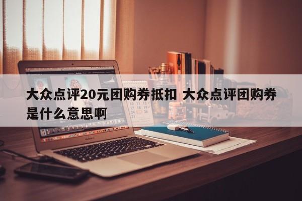 大众点评20元团购券抵扣 大众点评团购券是什么意思啊-第1张图片-懂团帝